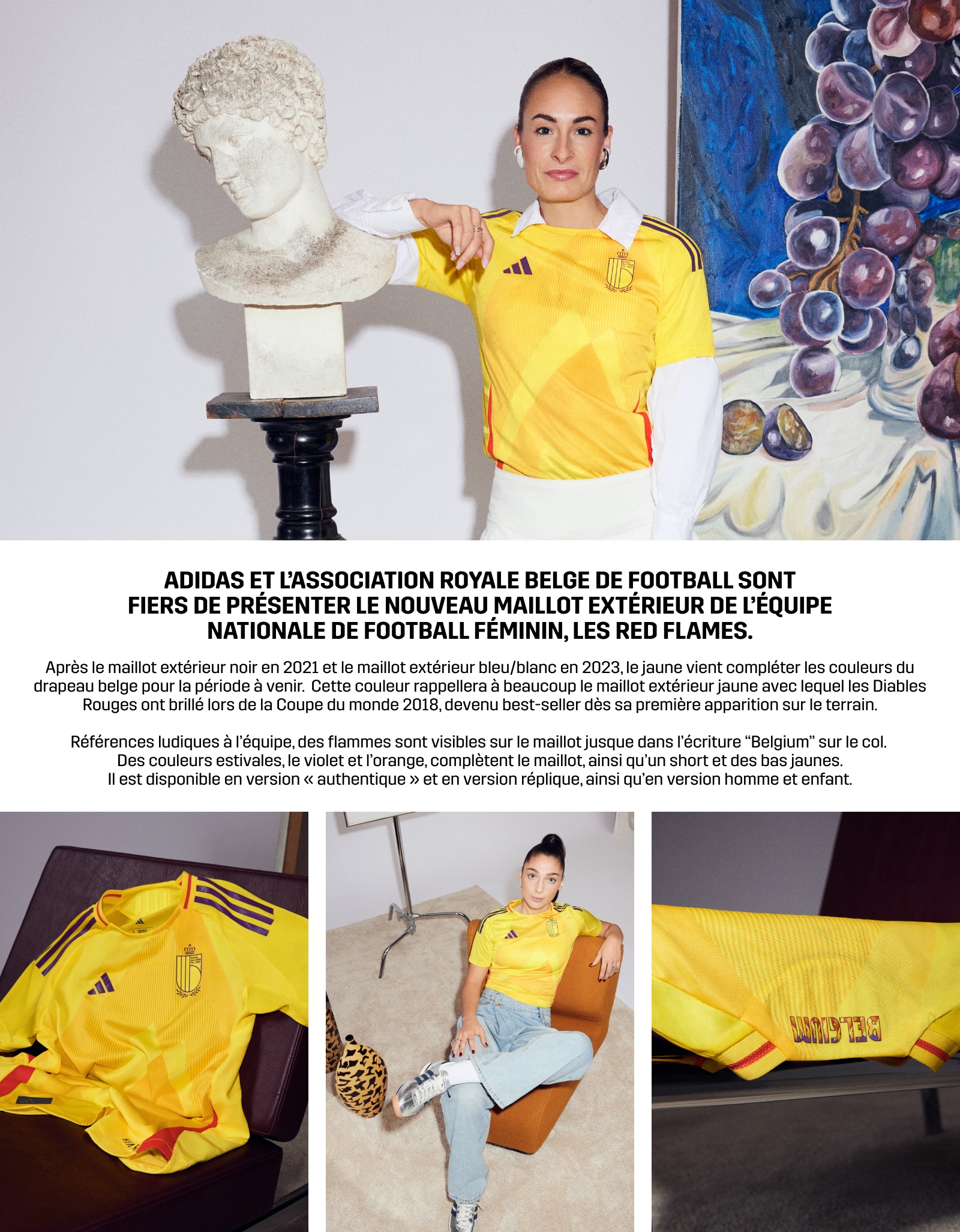 Après le maillot extérieur noir en 2021 et le maillot extérieur bleu/blanc en 2023, le jaune vient compléter les couleurs du drapeau belge pour la période à venir. Cette couleur rappellera à beaucoup le maillot extérieur jaune avec lequel les Diables Rouges ont brillé lors de la Coupe du monde 2018, devenu best-seller dès sa première apparition sur le terrain. Références ludiques à l'équipe, des flammes sont visibles sur le maillot jusque dans l'écriture 'Belgium' sur le col. Des couleurs estivales, le violet et l'orange, complètent le maillot, ainsi qu'un short et des bas jaunes. Il est disponible en version « authentique » et en version réplique, ainsi qu'en version homme et enfant.