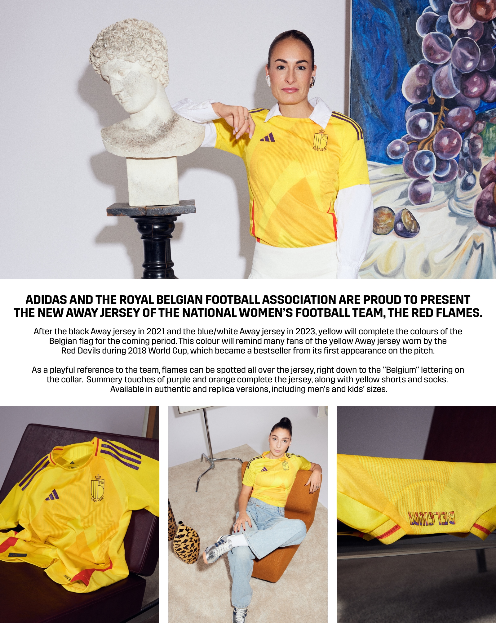 After the black Away jersey in 2021 and the blue/white Away jersey in 2023, yellow will complete the colours of the Belgian flag for the coming period. This colour will remind many fans of the yellow Away jersey worn by the Red Devils during 2018 World Cup, which became a bestseller from its first appearance on the pitch. As a playful reference to the team, flames can be spotted all over the jersey, right down to the ‘’Belgium‘’ lettering on the collar. Summery touches of purple and orange complete the jersey, along with yellow shorts and socks. Available in authentic and replica versions, including men's and kids' sizes.